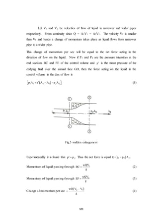 101
Let V1 and V2 be velocities of flow of liquid in narrower and wider pipes
respectively. From continuity since Q = A1V1 = A2V2. The velocity V2 is smaller
than V1 and hence a change of momentum takes place as liquid flows from narrower
pipe to a wider pipe.
This change of momentum per sec will be equal to the net force acting in the
direction of flow on the liquid. Now if P1 and P2 are the pressure intensities at the
end sections BC and FE of the control volume and p is the mean pressure of the
eddying fluid over the annual face GD, then the force acting on the liquid in the
control volume in the dim of flow is
 1 1 2 1 2 2p A p A A p A      (1)
Fig.5 sudden enlargement
Experimentally it is found that 1p p  . Thus the net force is equal to  1 2 2p p A .
Momentum of liquid passing through 1wQV
BC
g
 (2)
Momentum of liquid passing through 2wQV
EF
g
 (3)
Change of momentum per sec
 2 1wQ V V
g

 (4)
 