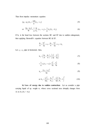 102
Then from impulse momentum equation
   1 2 2 2 1
wQ
p p A v v
g
   (5)
or
 
 1 2
2 1
2
p p 1 Q
v v
W g A

   2 2 1
1
V V V
g
  (6)
If hL is the head loss between the sections BC and EF due to sudden enlargement,
then applying Bernoulli’s equation between BC & EF.
2 2
1 1 2 2
1 2 L
p V p V
z z h
w 2g w 2g
     
Let 1 2z z pipe in horizontal, then,
2 2
1 2 1 2
L
p p v v
h
w w 2g 2g
  
          
(7)
 
2 2
1 2
2 2 1
v v1
v v v
g 2g 2g
    (8)
 2
1 2
L
v v
h
2g

 (9)
or
2 22 2
1 1 2 2
L
2 1
v A v A
h 1 1
2g A 2g A
   
     
   
(10)
b) Loss of energy due to sudden contraction: Let us consider a pipe
carrying liquid of sp. weight w, whose cross sectional area abruptly changes from
A1 to A2 (A1 > A2)
 