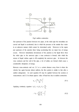 103
Fig.6 sudden contraction
Just upstream of the junction between two pipes, in the wider pipe the streamlines are
curved and liquid is accelerated, due to which the pressure at the annular face varies
in an unknown manner which cannot be determined easily. Moreover in the region
just upstream of the junction there being accelerating flow no major loss of energy
occurs. However immediately downstream of the junction as the liquid flows from
the wider pipe to the narrower pipe a vena contracta is formed, after which the
stream of liquid widens again to fill completely the narrower pipe. In between the
vena contracta and the wall of the pipe, a lot of eddies are formed which cause a
considerable dissipation of energy.
Between vena-contracta and sec 2-2 at a certain distance away from it where the
velocity has again become almost uniform, the flow pattern is similar to that after a
sudden enlargement. As such equation (9) may be applied between the sections at
venacontracta and 2-2 to obtain approx. value of head loss due to sudden contraction.
2
L 2
L
V V
h
2g
 
  
 
(9.1)
Applying continuity equation 2
c c 2 2 c
c
A
A V A V , V
A
 
22 2
2
L
c
v A
h 1
2g A
 
    
 
(9.2)
 