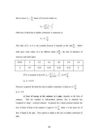 104
But we know c
c
2
A
C
A
 hence (9.2) can be written as,
22
2
L
c
v 1
h 1
2g C
 
  
 
Often loss of head due to sudden contraction is expressed as,
2
2
L
v
h k .
2g

The value of Cc or k is not constant; however it depends on the ratio 2
1
A
A
. Below
table gives some values of k for different values of 2
1
D
D
, the ratio of diameters of
narrower and wider pipes.
D2/D1 0 0.2 0.4 0.6 0.8 1.0
k 0.5 0.45 0.38 0.28 0.14 0
If Cc is assumed to be 0.62,
22 2
2 2
L
v v1
h 1 0.375
2g 0.62 2g
 
   
 
ie, k = 0.375
However in general the head loss due to sudden contraction is taken as
2
2v
0.5
2g
ie, k = 0.5
c) Loss of energy at the entrance to a pipe: depends on the form of
entrance. Thus for rounded or bell-mouthed entrance, loss is relatively less
compared to sharp – cornered entrance. In general, for a sharp-cornered entrance the
loss of head of head at the entrance is equal to
2
v
0.5
2g
where v is the mean vel. of
flow of liquid in the pipe. Flow pattern is similar to the case of sudden contraction of
pipe.
 