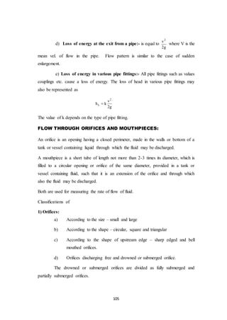 105
d) Loss of energy at the exit from a pipe:- is equal to
2
v
2g
where V is the
mean vel. of flow in the pipe. Flow pattern is similar to the case of sudden
enlargement.
e) Loss of energy in various pipe fittings:- All pipe fittings such as values
couplings etc. cause a loss of energy. The loss of head in various pipe fittings may
also be represented as
2
L
v
h k
2g

The value of k depends on the type of pipe fitting.
FLOW THROUGH ORIFICES AND MOUTHPIECES:
An orifice is an opening having a closed perimeter, made in the walls or bottom of a
tank or vessel containing liquid through which the fluid may be discharged.
A mouthpiece is a short tube of length not more than 2-3 times its diameter, which is
filled to a circular opening or orifice of the same diameter, provided in a tank or
vessel containing fluid, such that it is an extension of the orifice and through which
also the fluid may be discharged.
Both are used for measuring the rate of flow of fluid.
Classifications of
1) Orifices:
a) According to the size – small and large
b) According to the shape – circular, square and triangular
c) According to the shape of upstream edge – sharp edged and bell
mouthed orifices.
d) Orifices discharging free and drowned or submerged orifice.
The drowned or submerged orifices are divided as fully submerged and
partially submerged orifices.
 