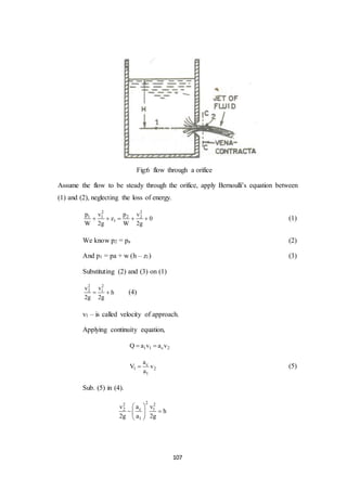 107
Fig:6 flow through a orifice
Assume the flow to be steady through the orifice, apply Bernoulli’s equation between
(1) and (2), neglecting the loss of energy.
2 2
1 1 2 2
1
p v p v
z 0
W 2g W 2g
     (1)
We know p2 = pa (2)
And p1 = pa + w (h – z1) (3)
Substituting (2) and (3) on (1)
2 2
2 1v v
h
2g 2g
  (4)
v1 – is called velocity of approach.
Applying continuity equation,
1 1 c 2Q a v a v 
c
1 2
1
a
V v
a
 (5)
Sub. (5) in (4).
22 2
c2 1
1
av v
h
2g a 2g
 
  
 
 