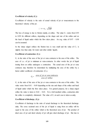 109
Co-efficient of velocity (Cv):
Co-efficient of velocity is the ratio of actual velocity of jet at venacontracta to the
theoretical velocity of the jet.
vv c . 2gh 
The loss of energy is due to friction mainly, at orifice. The value Cv varies from 0.95
to 0.99 for different orifices, depending on the shape and size of the orifice and on
the head of liquid under which the flow takes place. An avg. value of 0.97 – 0.98
can be assumed.
In the sharp edged orifices the friction loss is very small and the value of Cv is
slightly less than unity for water and other similar liquids.
Co-efficient of contraction (Cc):
Cc in the ratio of the area of the jet at vena contracta to the area of the orifice. The
area of c.s. of jet is minimum at vena-contracta. In other words the jet of liquid
issuing from an orifice undergoes a contraction. The actual area of the jet at vena
contracta may therefore be determined by multiplying the area of the orifice by a
factor called coefficient of contraction (Cc).
Cc=
cont
orifice
area of jet at vena racta
area of
Cc in the ratio of the area of the jet at vena contracta to the area of the orifice. The
value varies from 0.61 – 0.69 depending on the size and shape of the orifice and head
of liquid under which the flow takes place. For general purpose, for a sharp edged
orifice the value is taken is 0.64 – 0.65. For a bell mouthed orifice, contraction after
the orifice is completely eliminated. The value of Cc in such case is taken as unity.
Co-efficient of discharge, (Cd):
Co-efficient of discharge in the ratio of actual discharge to the theoretical discharge.
unity. The cross sectional area of the jet of liquid is suing from an orifice will be
equal to the area of the orifice which is the theoretical area of jet. The product of
ideal area of jet and ideal velocity of jet will give ideal discharge of jet. But due to
 