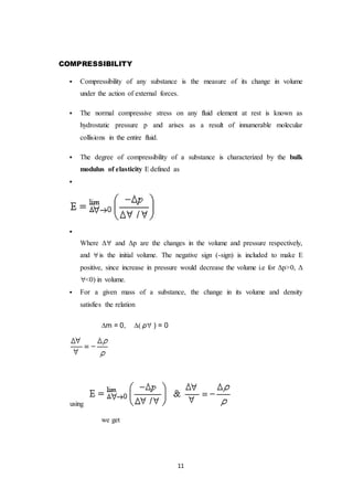 11
COMPRESSIBILITY
 Compressibility of any substance is the measure of its change in volume
under the action of external forces.
 The normal compressive stress on any fluid element at rest is known as
hydrostatic pressure p and arises as a result of innumerable molecular
collisions in the entire fluid.
 The degree of compressibility of a substance is characterized by the bulk
modulus of elasticity E defined as


Where Δ and Δp are the changes in the volume and pressure respectively,
and is the initial volume. The negative sign (-sign) is included to make E
positive, since increase in pressure would decrease the volume i.e for Δp>0, Δ
<0) in volume.
 For a given mass of a substance, the change in its volume and density
satisfies the relation
m = 0, ρ ) = 0
using
we get
 