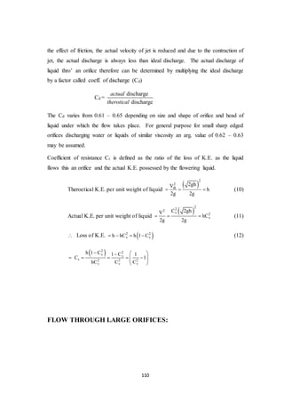 110
the effect of friction, the actual velocity of jet is reduced and due to the contraction of
jet, the actual discharge is always less than ideal discharge. The actual discharge of
liquid thro’ an orifice therefore can be determined by multiplying the ideal discharge
by a factor called coeff. of discharge (Cd)
Cd =
discharge
discharge
actual
therotical
The Cd varies from 0.61 – 0.65 depending on size and shape of orifice and head of
liquid under which the flow takes place. For general purpose for small sharp edged
orifices discharging water or liquids of similar viscosity an arg. value of 0.62 – 0.63
may be assumed.
Coefficient of resistance Cr is defined as the ratio of the loss of K.E. as the liquid
flows this an orifice and the actual K.E. possessed by the flowering liquid.
Theroetical K.E. per unit weight of liquid
 
2
2
th
2ghV
h
2g 2g
   (10)
Actual K.E. per unit weight of liquid
 
222
v 2
v
C 2ghV
hC
2g 2g
   (11)
 Loss of K.E.  2 2
v vh hC h 1 C    (12)
 2 2
v v
r 2 2 2
v v v
h 1 C 1 C 1
C 1
hC C C
  
      
 
FLOW THROUGH LARGE ORIFICES:
 