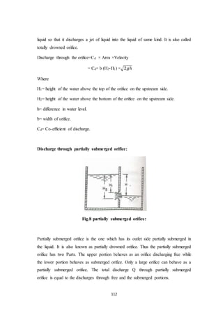 112
liquid so that it discharges a jet of liquid into the liquid of same kind. It is also called
totally drowned orifice.
Discharge through the orifice=Cd × Area ×Velocity
= Cd× b (H2-H1) ×√2𝑔ℎ
Where
H1= height of the water above the top of the orifice on the upstream side.
H2= height of the water above the bottom of the orifice on the upstream side.
h= difference in water level.
b= width of orifice.
Cd= Co-efficient of discharge.
Discharge through partially submerged orifice:
Fig.8 partially submerged orifice:
Partially submerged orifice is the one which has its outlet side partially submerged in
the liquid. It is also known as partially drowned orifice. Thus the partially submerged
orifice has two Parts. The upper portion behaves as an orifice discharging free while
the lower portion behaves as submerged orifice. Only a large orifice can behave as a
partially submerged orifice. The total discharge Q through partially submerged
orifice is equal to the discharges through free and the submerged portions.
 