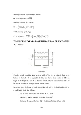 113
Discharge through the submerged portion
Q1 = Cd× b (H2-H1) ×√2𝑔ℎ
Discharge through free portion
Q2= 3/ 2 3/ 2
2 1
2
Cd.b 2g H H
3
   
Total discharge Q=Q1+Q2
= Cd× b (H2-H1) ×√2𝑔ℎ+ 3/ 2 3/ 2
2 1
2
Cd.b 2g H H
3
   
TIME OF EMPTYING A TANK THROUGH AN ORIFICE AT ITS
BOTTOM:
Fig:9 orifice
Consider a tank containing liquid up to a height of H1. Let an orifice is fitted at the
bottom of the tank. It is required to find the time for the liquid surface to fall from
height H1 to height H2. Let A be the area of tank, a be the area of orifice and T be
the time in seconds for the liquid to fall from H1 to H2.
Let at any time, the height of liquid from orifice is h and let the liquid surface fall by
a small height dh in time dT then,
Vol. of liquid leaving the tank in time dT = A × dh
Theoretical velocity through the orifice v = (2gh) ½
Discharge through orifice/sec. dQ = Cd. (Area of orifice) (Theo. vel.)
 