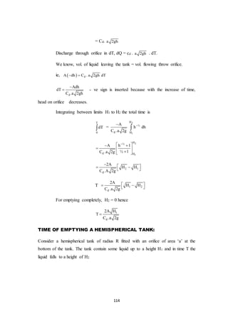 114
= Cd. a 2gh
Discharge through orifice in dT, dQ = cd . a 2gh . dT.
We know, vol. of liquid leaving the tank = vol. flowing throw orifice.
ie,   dA dh C . a 2gh dT 
d
Adh
dT
C .a 2gh

 - ve sign is inserted because with the increase of time,
head on orifice decreases.
Integrating between limits H1 to H2 the total time is
T
0
dT =
2
1
H
½
d H
A
h dh
C .a 2g


2
1
H½
d H
A h 1
½ 1C .a 2g
  
  
 
2 1
d
2A
H H
C .A 2g
    
T 1 2
d
2A
H H
C .a 2g
   
For emptying completely, H2 = 0 hence
1
d
2A H
T
C .a 2g

TIME OF EMPTYING A HEMISPHERICAL TANK:
Consider a hemispherical tank of radius R fitted with an orifice of area ‘a’ at the
bottom of the tank. The tank contain some liquid up to a height H1 and in time T the
liquid falls to a height of H2
 