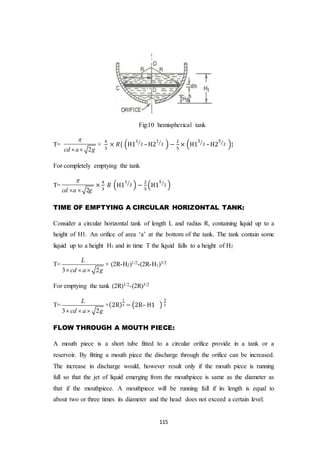 115
Fig:10 hemispherical tank
T=
2cd a g

 
×
4
3
× 𝑅{ (H1
1
2⁄
–H2
1
2⁄
) −
2
5
× (H1
5
2⁄
–H2
5
2⁄
)}
For completely emptying the tank
T=
2cd a g

 
×
4
3
𝑅 (H1
1
2⁄
) −
2
5
(H1
5
2⁄
)
TIME OF EMPTYING A CIRCULAR HORIZONTAL TANK:
Consider a circular horizontal tank of length L and radius R, containing liquid up to a
height of H1. An orifice of area ‘a’ at the bottom of the tank. The tank contain some
liquid up to a height H1 and in time T the liquid falls to a height of H2
T=
3 2
L
cd a g  
× (2R-H2)1/2-(2R-H1)3/2
For emptying the tank (2R)1/2-(2R)3/2
T=
3 2
L
cd a g  
×(2R)
1
2 − (2R– H1 )
3
2
FLOW THROUGH A MOUTH PIECE:
A mouth piece is a short tube fitted to a circular orifice provide in a tank or a
reservoir. By fitting a mouth piece the discharge through the orifice can be increased.
The increase in discharge would, however result only if the mouth piece is running
full so that the jet of liquid emerging from the mouthpiece is same as the diameter as
that if the mouthpiece. A mouthpiece will be running full if its length is equal to
about two or three times its diameter and the head does not exceed a certain level.
 