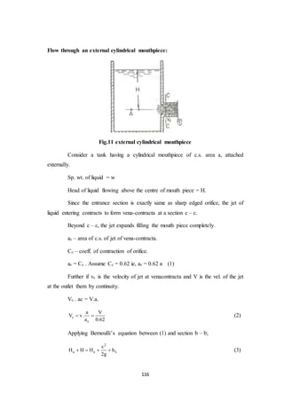 116
Flow through an external cylindrical mouthpiece:
Fig.11 external cylindrical mouthpiece
Consider a tank having a cylindrical mouthpiece of c.s. area a, attached
externally.
Sp. wt. of liquid = w
Head of liquid flowing above the centre of mouth piece = H.
Since the entrance section is exactly same as sharp edged orifice, the jet of
liquid entering contracts to form vena-contracta at a section c – c.
Beyond c – c, the jet expands filling the mouth piece completely.
ac – area of c.s. of jet of vena-contracta.
Cc – coeff. of contraction of orifice.
ac = Cc . Assume Cc = 0.62 ie, ac = 0.62 a (1)
Further if vc is the velocity of jet at venacontracta and V is the vel. of the jet
at the outlet them by continuity.
Vc . ac = V.a.
c
c
a V
V v.
a 0.62
  (2)
Applying Bernoulli’s equation between (1) and section b – b;
2
a a L
v
H H H h
2g
    (3)
 