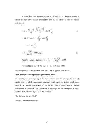 117
hL is the head loss between sections b – b and c – c. The flow pattern is
similar to that after sudden enlargement and hL is similar to that in sudden
enlargement.
 
2
2 2
c
L
V
v
V V V0.62
h 0.375
2g 2g 2g
 
       (4)
 (3) Becomes,
2 2
V V
H 0.375
2g 2g
 
2
V
H 1.375
2g

2gH
V 0.855 2gH
1.375
   (5)
Again thV 2gH , therefore v
th
V
C
V
 =
0.855 2gh
0.855
2gh

For mouthpiece Cc = 1. So d c vC C C 1 0.855 0.855    
In actual practice friction reduces value of C.v and is approx. equal to 0.82
Flow through a convergent divergent mouth piece:
If a mouth piece converges up to the venacontracta and then diverges that type of
mouth piece is called a convergent divergent mouth piece. As in this mouth piece
there is no sudden enlargement of the jet, the loss of energy due to sudden
enlargement is eliminated. The co-efficient of discharge for this mouthpiece is unity.
Let H is the head of the liquid over the mouthpiece.
The discharge Q= ac×√2𝑔𝐻
Where ac= area of venacontracta
 