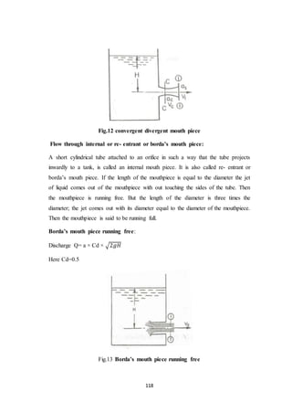 118
Fig.12 convergent divergent mouth piece
Flow through internal or re- entrant or borda’s mouth piece:
A short cylindrical tube attached to an orifice in such a way that the tube projects
inwardly to a tank, is called an internal mouth piece. It is also called re- entrant or
borda’s mouth piece. If the length of the mouthpiece is equal to the diameter the jet
of liquid comes out of the mouthpiece with out touching the sides of the tube. Then
the mouthpiece is running free. But the length of the diameter is three times the
diameter; the jet comes out with its diameter equal to the diameter of the mouthpiece.
Then the mouthpiece is said to be running full.
Borda’s mouth piece running free:
Discharge Q= a × Cd × √2𝑔𝐻
Here Cd=0.5
Fig.13 Borda’s mouth piece running free
 