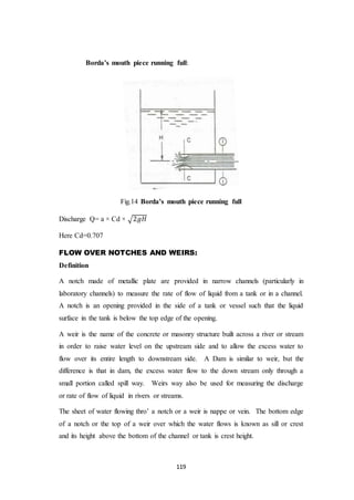 119
Borda’s mouth piece running full:
Fig.14 Borda’s mouth piece running full
Discharge Q= a × Cd × √2𝑔𝐻
Here Cd=0.707
FLOW OVER NOTCHES AND WEIRS:
Definition
A notch made of metallic plate are provided in narrow channels (particularly in
laboratory channels) to measure the rate of flow of liquid from a tank or in a channel.
A notch is an opening provided in the side of a tank or vessel such that the liquid
surface in the tank is below the top edge of the opening.
A weir is the name of the concrete or masonry structure built across a river or stream
in order to raise water level on the upstream side and to allow the excess water to
flow over its entire length to downstream side. A Dam is similar to weir, but the
difference is that in dam, the excess water flow to the down stream only through a
small portion called spill way. Weirs way also be used for measuring the discharge
or rate of flow of liquid in rivers or streams.
The sheet of water flowing thro’ a notch or a weir is nappe or vein. The bottom edge
of a notch or the top of a weir over which the water flows is known as sill or crest
and its height above the bottom of the channel or tank is crest height.
 