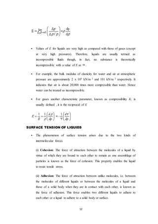 12
 Values of E for liquids are very high as compared with those of gases (except
at very high pressures). Therefore, liquids are usually termed as
incompressible fluids though, in fact, no substance is theoretically
incompressible with a value of E as .
 For example, the bulk modulus of elasticity for water and air at atmospheric
pressure are approximately 2 x 106 kN/m 2 and 101 kN/m 2 respectively. It
indicates that air is about 20,000 times more compressible than water. Hence
water can be treated as incompressible.
 For gases another characteristic parameter, known as compressibility K, is
usually defined , it is the reciprocal of E
SURFACE TENSION OF LIQUIDS
 The phenomenon of surface tension arises due to the two kinds of
intermolecular forces
(i) Cohesion: The force of attraction between the molecules of a liquid by
virtue of which they are bound to each other to remain as one assemblage of
particles is known as the force of cohesion. This property enables the liquid
to resist tensile stress.
(ii) Adhesion: The force of attraction between unlike molecules, i.e. between
the molecules of different liquids or between the molecules of a liquid and
those of a solid body when they are in contact with each other, is known as
the force of adhesion. This force enables two different liquids to adhere to
each other or a liquid to adhere to a solid body or surface.
 