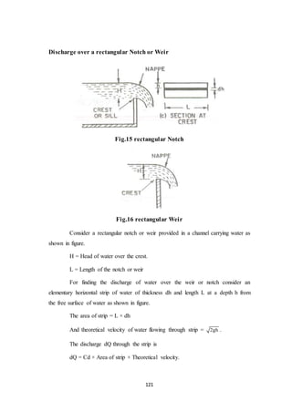 121
Discharge over a rectangular Notch or Weir
Fig.15 rectangular Notch
Fig.16 rectangular Weir
Consider a rectangular notch or weir provided in a channel carrying water as
shown in figure.
H = Head of water over the crest.
L = Length of the notch or weir
For finding the discharge of water over the weir or notch consider an
elementary horizontal strip of water of thickness dh and length L at a depth h from
the free surface of water as shown in figure.
The area of strip = L × dh
And theoretical velocity of water flowing through strip = 2gh .
The discharge dQ through the strip is
dQ = Cd × Area of strip × Theoretical velocity.
 