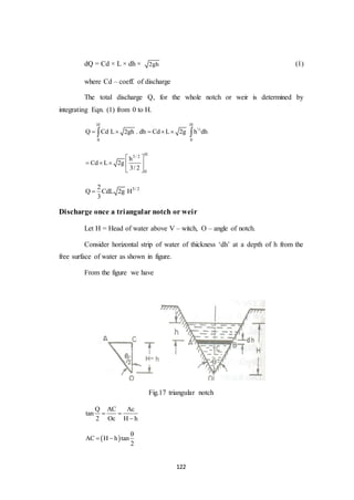 122
dQ = Cd × L × dh × 2gh (1)
where Cd – coeff. of discharge
The total discharge Q, for the whole notch or weir is determined by
integrating Eqn. (1) from 0 to H.
H H
½
0 0
Q Cd L 2gh . dh Cd L 2g h dh     
H3/ 2
0
h
Cd L 2g
3/ 2
 
    
 
3/ 22
Q CdL 2g H
3

Discharge once a triangular notch or weir
Let H = Head of water above V – witch, O – angle of notch.
Consider horizontal strip of water of thickness ‘dh’ at a depth of h from the
free surface of water as shown in figure.
From the figure we have
Fig.17 triangular notch
Q AC Ac
tan
2 Oc H h
 

 AC H h tan
2

 
 