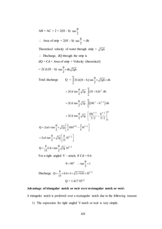 123
AB = AC × 2 = 2(H – h) tan
2

 Area of strip = 2(H – h) tan
2

× dh
Theoretical velocity of water through strip = 2gh
 Discharge, dQ through the strip is
dQ = Cd × Area of strip × Velocity (theoretical)
= 2Cd (H – h) tan dh 2gh
2


Total discharge Q =  
H
0
2Cd H h tan 2gh dh
2

  
 
H
½
0
2Cd tan 2g H h h dh
2

 
 
H
½ 3/ 2
0
2Cd tan 2g Hh h dh
2

 
H3/ 2 5/ 2
0
Hh h
2Cd tan 2g
2 3/ 2 5/ 2
 
  
 
332 5/ 22 2
Q 2cd tan 2g HH H
2 3 5
  
    
 
5/ 24
2cd tan 2g H
2 15
  
   
 
5/ 28
Q Cd tan 2g H
15 2

 
For a right angled V – notch, if Cd = 0.6
o
90  tan 1
2

 
Discharge 5/ 28
Q 0.6 1 2 9.81 H
15
     
Q = 1.417 H5/2
Advantage of triangular notch or weir over rectangular notch or weir:
A triangular notch is preferred over a rectangular notch due to the following reasons:
1) The expression for right angled V notch or weir is very simple.
 