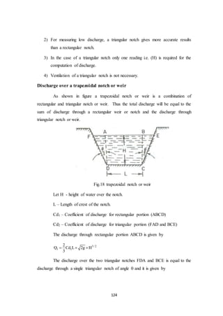 124
2) For measuring low discharge, a triangular notch gives more accurate results
than a rectangular notch.
3) In the case of a triangular notch only one reading i.e. (H) is required for the
computation of discharge.
4) Ventilation of a triangular notch is not necessary.
Discharge over a trapezoidal notch or weir
As shown in figure a trapezoidal notch or weir is a combination of
rectangular and triangular notch or weir. Thus the total discharge will be equal to the
sum of discharge through a rectangular weir or notch and the discharge through
triangular notch or weir.
Fig.18 trapezoidal notch or weir
Let H - height of water over the notch.
L – Length of crest of the notch.
Cd1 – Coefficient of discharge for rectangular portion (ABCD)
Cd2 – Coefficient of discharge for triangular portion (FAD and BCE)
The discharge through rectangular portion ABCD is given by
3/ 2
1 1
2
Q Cd L 2g H
3
  
The discharge over the two triangular notches FDA and BCE is equal to the
discharge through a single triangular notch of angle  and it is given by
 
