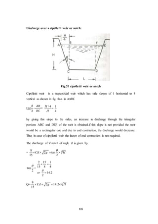126
Discharge over a cipolletti weir or notch:
Fig.20 cipolletti weir or notch
Cipolletti weir is a trapezoidal weir which has side slopes of 1 horizontal to 4
vertical as shown in fig. thus in ∆ABC
tan
𝜃
2
=
𝐴𝐵
𝐵𝐶
= / 4H
H
=
1
4
by giving this slope to the sides, an increase in discharge through the triangular
portions ABC and DEF of the weir is obtained.if this slope is not provided the weir
would be a rectangular one and due to end contraction, the discharge would decrease.
Thus in case of cipolletti weir the factor of end contraction is not required.
The discharge of V notch of angle  is given by
= 58
2 tan
15 2
Cd g H

   
tan
2

=
2 15 1
15 8 4
14.2
2
or

 

Q= 58
2 14.2
15
Cd g H   
 