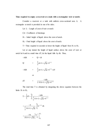 127
Time required to empty a reservoir or a tank with a rectangular weir or notch:
Consider a reservoir or a tank with uniform cross-sectional area A. A
rectangular or notch is provided in one of its sides.
Let L – Length of crest of weir or notch
Cd – Coefficient of discharge
H1 – Initial height of liquid above the crest of notch.
H2 – Final height of liquid above the crest of notch.
T = Time required in seconds to lower the height of liquid from H1 to H2.
Let at any instant the height of liquid surface above the crest of weir or
notch be h and in a small time dT, let the liquid falls by dh. Then,
–Adh = Q × dt
Q = 3/ 22
cd L 2g h
3
  
–Adh = 3/ 22
cd L 2g h dT
3
   
or
dT = 3/ 2
Adh
2/3Cd L 2g h

  
The total time T is obtained by integrating the above equation between the
limits H1 to H2.
T =
2
1
HT
3/ 2
0 H
Adh
dT
2
Cd L 2g h
3


  
 
2
1
H
3/ 2
H
A
h dh
2
Cd L 2g
3


 

2
1
H½
H
3A h
–½2Cd L 2g
 
  
   
 