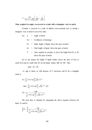128
2 1
3A 1 1
T
Cd L 2g H H
 
  
    
Time required to empty a reservoir or a tank with a triangular weir or notch.
Consider a reservoir or a tank of uniform cross-sectional area A, having a
triangular weir or notch in one of its sides.
Let q = Angle of notch
Cd = Coefficient of discharge
H1 = Initial height of liquid above the apex of notch.
H2 = Final height of liquid above the apex of notch.
T = Time required in seconds, to lower the height from H1 to H2
above the apex of notch.
Let at any instant, the height of liquid surface above the apex of weir or
notch be h and in a small time dT, let the liquid surface falls by ‘dh’. Then
–Adh = Q × dT
–ve sign is taken, as with increase of T, decreases and Q for a triangular
notch is
5/ 28
Q Cd tan 2g h
15 2

   
5/ 28
Adh Cd tan 2g dT
15 2

      
5/ 2
Adh
dT
8
Cd tan 2g h
15 2



   
The total time is obtained by integrating the above equation between the
limits H1 and H2
2
1
HT
5/ 2
0 H
Ah
dT
8
Cd tan 2g h
15 2



  
 
 