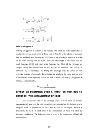 129
2
1
H
5/ 2
H
A
T h dh
8
Cd tan 2g
15 2



 

2
1
H3/ 2
H
15A h
3/ 28 Cd tan 2g
2
 
      
3/ 2 3/ 2
2 1
5A 1 1
T
H H4 Cd tan 2g
2
 
       
Velocity of approach:
Velocity of approach is defined as the velocity with which the water approaches or
reaches the weir or notch before it flows over it. Thus Va is the velocity of approach,
then an additional head ha equal to Va
2/2g due to the velocity of approach, is acting
on the water flowing over the notch. Then the initial height of the water over the
notch becomes (H+h) and final height becomes ha. Then all the formulas are
changed taking into consideration of the velocity of approach. The velocity of
approach, Va is determined by finding the discharge over the notch or weir
neglecting velocity of approach. Then dividing the discharge by cross sectional area
of the channel on the upstream side of the weir or notch, the velocity of approach is
obtained. Mathematically,
Va=
𝑄
𝑎𝑟𝑒𝑎 𝑜𝑓 𝑡ℎ𝑒 𝑐ℎ𝑎𝑛𝑛𝑒𝑙
EFFECT ON DISCHARGE OVER A NOTCH OR WEIR DUE TO
ERROR IN THE MEASUREMENT OF HEAD
For an accurate value of the discharge over a weir or notch, an accurate
measurement of head over the weir or notch is very essential as the discharge over a
triangular notch is proportional to H5/2 and in case of rectangular notch it is
proportional to H3/2. A small error in the measurement of head, will affect the
discharge considerably. The following cases of error in the measurement of head will
be considered:
 