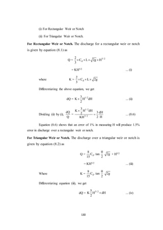 130
(i) For Rectangular Weir or Notch
(ii) For Triangular Weir or Notch.
For Rectangular Weir or Notch. The discharge for a rectangular weir or notch
is given by equation (8.1) as
Q = 3/ 2
d
2
C L 2g H
3
   
= KH3/2 ... (i)
where K = d
2
C L 2g
3
  
Differentiating the above equation, we get
dQ = 1/ 23
K H dH
2
 ... (ii)
Dividing (ii) by (i),
dQ
Q
=
1/ 2
3/ 2
3
K H dH
3 dH2
2 HKH

 ... (8.6)
Equation (8.6) shows that an error of 1% in measuring H will produce 1.5%
error in discharge over a rectangular weir or notch.
For Triangular Weir or Notch. The discharge over a triangular weir or notch is
given by equation (8.2) as
Q = d
8
C . tan 2g
15 2

× H5/2
= KH5/2 ... (iii)
Where K = d
8
C . tan 2g
15 2

Differentiating equation (iii), we get
dQ = 3/ 25
K H dH
2
 ... (iv)
 