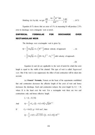 131
Dividing (iv) by (iii), we get
dQ
Q
=
3/ 2
5/ 2
5
K H dH
5 dH2
2 HKH

 ... (8.7)
Equation (8.7) shows that an error of 1% in measuring H will produce 2.5%
error in discharge over a triangular weir or notch.
EMPIRICAL FORMULAE FOR DISCHARGE OVER
RECTANGULAR WEIR
The discharge over a rectangular weir is given by
Q = 3/ 22
Cd 2g L H
3
     without velocity of approach ... (i)
=  3/ 2 3/ 2
a a
2
Cd 2g L H h h
3
    
 
with velocity of approach
...(ii)
Equation (i) and (ii) are applicable to the weir of notch fro which the crest
length is equal to the width of the channel. This type of weir is called Suppressed
weir. But if the weir is not suppressed, the effect of end contraction will be taken into
account.
(a) Francis’ Formula. Francis on the basis of his experiments established
that end contraction decreases the effective length of the crest of weir and hence
decreases the discharge. Each end contraction reduces the crest length by 0.1 × H,
where H is the head over the weir. For a rectangular weir there are two end
contractions only and hence effective length
L = (L - 0.2 H)
And Q =   3/ 2
d
2
C L 0.2 H 2gH
3
    
If Cd = 0.623, g = 9.81 m/s2, then
Q =   3/ 22
.623 2 9.81 L 0.2 H H
3
      
 