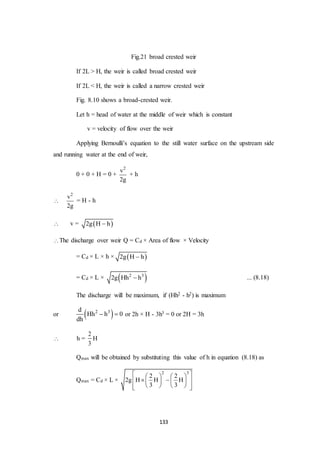 133
Fig.21 broad crested weir
If 2L > H, the weir is called broad crested weir
If 2L < H, the weir is called a narrow crested weir
Fig. 8.10 shows a broad-crested weir.
Let h = head of water at the middle of weir which is constant
v = velocity of flow over the weir
Applying Bernoulli’s equation to the still water surface on the upstream side
and running water at the end of weir,
0 + 0 + H = 0 +
2
v
2g
+ h

2
v
2g
= H - h
 v =  2g H h
The discharge over weir Q = Cd × Area of flow × Velocity
= Cd × L × h ×  2g H h
= Cd × L ×  2 3
2g Hh h ... (8.18)
The discharge will be maximum, if (Hh2 - h2) is maximum
or  2 3d
Hh h 0
dh
  or 2h × H - 3h3 = 0 or 2H = 3h
 h =
2
3
H
Qmax will be obtained by substituting this value of h in equation (8.18) as
Qmax = Cd × L ×
2 3
2 2
2g H H H
3 3
    
     
     
 