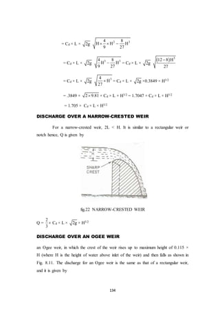 134
= Cd × L × 2g
2 34 8
H H H
9 27
  
= Cd × L × 2g
3 34 8
H H
9 27
 = Cd × L × 2g
  3
12 8 H
27

= Cd × L × 2g
34
H
27
 = Cd × L × 2g ×0.3849 × H3/2
= .3849 × 2 9.81 × Cd × L × H3/2 = 1.7047 × Cd × L × H3/2
= 1.705 × Cd × L × H3/2
DISCHARGE OVER A NARROW-CRESTED WEIR
For a narrow-crested weir, 2L < H. It is similar to a rectangular weir or
notch hence, Q is given by
fig.22 NARROW-CRESTED WEIR
Q =
2
3
 Cd × L × 2g × H3/2
DISCHARGE OVER AN OGEE WEIR
an Ogee weir, in which the crest of the weir rises up to maximum height of 0.115 ×
H (where H is the height of water above inlet of the weir) and then falls as shown in
Fig. 8.11. The discharge for an Ogee weir is the same as that of a rectangular weir,
and it is given by
 
