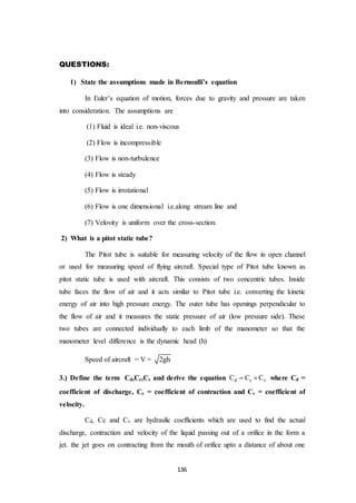 136
QUESTIONS:
1) State the assumptions made in Bernoulli’s equation
In Euler’s equation of motion, forces due to gravity and pressure are taken
into consideration. The assumptions are
(1) Fluid is ideal i.e. non-viscous
(2) Flow is incompressible
(3) Flow is non-turbulence
(4) Flow is steady
(5) Flow is irrotational
(6) Flow is one dimensional i.e.along stream line and
(7) Velovity is uniform over the cross-section.
2) What is a pitot static tube?
The Pitot tube is suitable for measuring velocity of the flow in open channel
or used for measuring speed of flying aircraft. Special type of Pitot tube known as
pitot static tube is used with aircraft. This consists of two concentric tubes. Inside
tube faces the flow of air and it acts similar to Pitot tube i.e. converting the kinetic
energy of air into high pressure energy. The outer tube has openings perpendicular to
the flow of air and it measures the static pressure of air (low pressure side). These
two tubes are connected individually to each limb of the manometer so that the
manometer level difference is the dynamic head (h)
Speed of aircraft = V = 2gh
3.) Define the term Cd,Cc,Cv and derive the equation d c vC C C  where Cd =
coefficient of discharge, Cc = coefficient of contraction and Cv = coefficient of
velocity.
Cd, Cc and Cv are hydraulic coefficients which are used to find the actual
discharge, contraction and velocity of the liquid passing out of a orifice in the form a
jet. the jet goes on contracting from the mouth of orifice upto a distance of about one
 