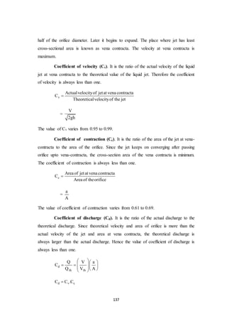 137
half of the orifice diameter. Later it begins to expand. The place where jet has least
cross-sectional area is known as vena contracta. The velocity at vena contracta is
maximum.
Coefficient of velocity (Cv). It is the ratio of the actual velocity of the liquid
jet at vena contracta to the theoretical value of the liquid jet. Therefore the coefficient
of velocity is always less than one.
v
Actualvelocityof jetat venacontracta
C
Theoreticalvelocityof the jet

=
V
2gh
The value of Cv varies from 0.95 to 0.99.
Coefficient of contraction (Cc). It is the ratio of the area of the jet at vena-
contracta to the area of the orifice. Since the jet keeps on converging after passing
orifice upto vena-contracta, the cross-section area of the vena contracta is minimum.
The coefficient of contraction is always less than one.
c
Areaof jetat venacontracta
C
Areaof theorifice

=
a
A
The value of coefficient of contraction varies from 0.61 to 0.69.
Coefficient of discharge (Cd). It is the ratio of the actual discharge to the
theoretical discharge. Since theoretical velocity and area of orifice is more than the
actual velocity of the jet and area at vena contracta, the theoretical discharge is
always larger than the actual discharge. Hence the value of coefficient of discharge is
always less than one.
d
th th
Q V a
C
Q V A
  
       
d v cC C .C
 