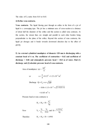 138
The value of Cd varies from 0.61 to 0.65.
4) Define vena contracta.
Vena contracta. The liquid flowing past through an orifice in the form of a jet of
liquid is c converging type. The jet has a minimum area of cross-section at a distance
of about half the diameter of the orifice and this section is called vena contracta. At
this section, the stream lines are straight and parallel to each other besides being
perpendicular to the plane of the orifice. Beyond this section of vena contracta, the
liquid jet diverges and it bends towards downward direction due to the effect of
gravity.
5) An external cylindrical mouthpiece of diameter 120 mm is discharging with a
constant head of 6 m. The coefficient of contraction = 0.62 and coefficient of
discharge = 0.86 and atmospheric pressure head = 10.0 m of water. Find (1)
discharge and (2) absolute pressure head of vena contracta.
Area of mouthpiece (a) =
2
d
4

or 2 2 2
a 0.12 1.13 10 m
4

   
Discharge dQ C a 2gh  
= 2
0.86 1.13 10 2 9.81 6
    
= 0.105
2
m /s
Pressure head at vena contracta is
2
c
c 0
V
H H H
2g
  
Now 1 1
c
c
V V
V
C 0.62
  and
2
11.375V
H
2g

Therefore c 0H H H 1.89H  
 