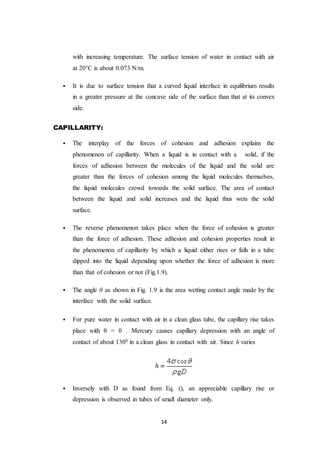 14
with increasing temperature. The surface tension of water in contact with air
at 20°C is about 0.073 N/m.
 It is due to surface tension that a curved liquid interface in equilibrium results
in a greater pressure at the concave side of the surface than that at its convex
side.
CAPILLARITY:
 The interplay of the forces of cohesion and adhesion explains the
phenomenon of capillarity. When a liquid is in contact with a solid, if the
forces of adhesion between the molecules of the liquid and the solid are
greater than the forces of cohesion among the liquid molecules themselves,
the liquid molecules crowd towards the solid surface. The area of contact
between the liquid and solid increases and the liquid thus wets the solid
surface.
 The reverse phenomenon takes place when the force of cohesion is greater
than the force of adhesion. These adhesion and cohesion properties result in
the phenomenon of capillarity by which a liquid either rises or falls in a tube
dipped into the liquid depending upon whether the force of adhesion is more
than that of cohesion or not (Fig.1.9).
 The angle θ as shown in Fig. 1.9 is the area wetting contact angle made by the
interface with the solid surface.
 For pure water in contact with air in a clean glass tube, the capillary rise takes
place with θ = 0 . Mercury causes capillary depression with an angle of
contact of about 1300 in a clean glass in contact with air. Since h varies
 Inversely with D as found from Eq. (), an appreciable capillary rise or
depression is observed in tubes of small diameter only.
 