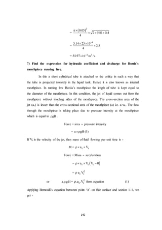 140
=
 2
0.05
2 9.81 0.4
4

  
=
4
3.14 25 10
2.8
4

 

= 54.97 4 3
10 m /s

7) Find the expression for hydraulic coefficient and discharge for Borda’s
mouthpiece running free.
In this a short cylindrical tube is attached to the orifice in such a way that
the tube is projected inwardly in the liquid tank. Hence it is also known as internal
mouthpiece. In running free Borda’s mouthpiece the length of tube is kept equal to
the diameter of the mouthpiece. In this condition, the jet of liquid comes out from the
mouthpiece without touching sides of the mouthpiece. The cross-section area of the
jet (ac) is lesser than the cross-sectional area of the mouthpiece (a) i.e. a>ac. The flow
through the mouthpiece is taking place due to pressure intensity at the mouthpiece
which is equal to gH .
Force = area  pressure intensity
= a gH (1)
If Vc is the velocity of the jet, then mass of fluid flowing per unit time is -
M = c ca V 
Force = Mass  acceleration
=  c c ca V V 0  
= 2
c ca V
or a. .g.H = 2
c c.a .V from equation (1)
Applying Bernoulli’s equation between point ‘A’ on free surface and section 1-1, we
get -
 