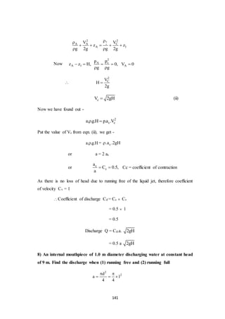 141
2
c
22
CA A
A 1
VV
z z
g 2g g 2g

    
 
Now
2
cA
A 1 A
pp
z z H, 0, V 0
g g
    
 

2
CV
H
2g

cV 2gH (ii)
Now we have found out -
2
c ca. .g.H p.a .V 
Put the value of Vc from eqn. (ii), we get -
a. .g.H = c.a .2gH
or a = 2 ac
or c
c
a
C 0.5,
a
  Cc = coefficient of contraction
As there is no loss of head due to running free of the liquid jet, therefore coefficient
of velocity Cv = 1
Coefficient of discharge Cd = Cc  Cv
= 0.5  1
= 0.5
Discharge Q = Cd.a. 2gH
= 0.5 a 2gH
8) An internal mouthpiece of 1.0 m diameter discharging water at constant head
of 9 m. Find the discharge when (1) running free and (2) running full
2
2d
a 1
4 4
 
  
 