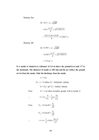 142
Running free
Q = 0.5  a  2gH
= 0.5
2
1
2 9.81 9
4

   
= 30.5 3.14 13.29
5.22m /s
4
 

Running full
Q = 0.707  a  2gH
= 0.707
2
1
2 9.81 9
4

   
= 3
7.37m /s
9) A nozzle is situated at a distance of 1.0 m above the ground level and o
45 to
the horizontal. The diameter of nozzle is 100 mm and the jet strikes the ground
at 4 m from the nozzle. Find the discharge from the nozzle.
x = 4 m
Ux  t = 4 where Ux = horizontal velocity
h = Uyt - gt2 Uy = vertical velocity
Now h = -1 m when it touches ground at B w.rt point A
 y 2
x x
4 1 16
1 U . g
U 2 U
   
Now x
U
U Ucos45
2
 
y
U
U Ucos45
2
 
 2
1 16 2
1 4 9.81
2 U

    
 