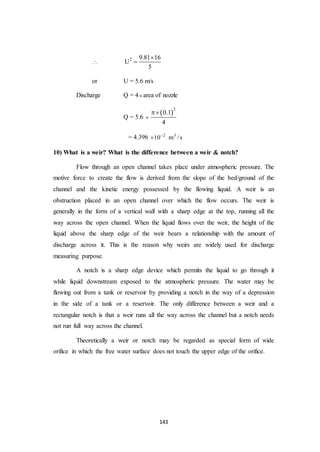 143

2 9.81 16
U
5


or U = 5.6 m/s
Discharge Q = 4 area of nozzle
Q = 5.6 
 2
0.1
4

= 4.396 2 3
10 m /s

10) What is a weir? What is the difference between a weir & notch?
Flow through an open channel takes place under atmospheric pressure. The
motive force to create the flow is derived from the slope of the bed/ground of the
channel and the kinetic energy possessed by the flowing liquid. A weir is an
obstruction placed in an open channel over which the flow occurs. The weir is
generally in the form of a vertical wall with a sharp edge at the top, running all the
way across the open channel. When the liquid flows over the weir, the height of the
liquid above the sharp edge of the weir bears a relationship with the amount of
discharge across it. This is the reason why weirs are widely used for discharge
measuring purpose.
A notch is a sharp edge device which permits the liquid to go through it
while liquid downstream exposed to the atmospheric pressure. The water may be
flowing out from a tank or reservoir by providing a notch in the way of a depression
in the side of a tank or a reservoir. The only difference between a weir and a
rectangular notch is that a weir runs all the way across the channel but a notch needs
not run full way across the channel.
Theoretically a weir or notch may be regarded as special form of wide
orifice in which the free water surface does not touch the upper edge of the orifice.
 