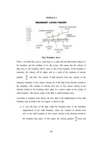 144
MODULE 4
BOUNDARY LAYER THEORY
Fig.1 Boundary layer
When a real fluid flows past a solid body or a solid wall, the fluid particle adheres to
the boundary and the condition of no slip occurs. This means that the velocity of
fluid close to the boundary will be same as that of the boundary. If the boundary is
stationary, the velocity will be higher and as a result of the variations of velocity
gradient
du
dy
will exist. The velocity of fluid increases from zero velocity on the
stationary boundary to free stream velocity (U) of the fluid in the direction normal to
the boundary. This variation of velocity from zero to free stream velocity in the
direction normal to the boundary takes place in a narrow region in the vicinity of
solid boundary. This narrow region of the fluid is called boundary layer.
According to boundary layer theory, the flow fluid in the neighbourhood of the solid
boundary may be divided into two regions as shown in fig1.
1) A very thin layer of the fluid, called the boundary layer, in the immediate
neighourhood of the solid boundary, where the variation of velocity from
zero at the solid boundary to free stream velocity in the direction normal to
the boundary take place. In this region, the velocity gradient
du
dy
exists and
 