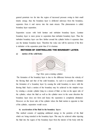 146
general penetrate too far into the region of increased pressure owing to their small
kinetic energy. thus the boundary layer is deflected sideways from the boundary,
separates from it and moves into the main stream. This phenomenon is called
boundary layer separation.
Separation occurs with both laminar and turbulent boundary layers. Laminar
boundary layer is more prone to separation than turbulent boundary layer. Thus the
turbulent boundary layer can flow farther around the cylinder before it separates than
can the laminar boundary layer. Therefore the wake size will be narrower if the flow
is turbulent at the separation point than if it is laminar.
METHODS OF CONTROLLING THE BOUNDARY LAYER:
a) motion of the solid body:
Fig.3 flow past a rotating cylinder
The formation of the boundary layer is due to the difference between the velocity of
the flowing fluid and that of the solid boundary. As such it is possible to eliminate
the formation of a boundary layer by causing the solid boundary to move with the
flowing fluid. Such a motion of the boundary may be achieved in the simplest ways
by rotating a circular cylinder lying in a stream of fluid. so that on the upper side of
the cylinder, where the fluid as well as the cylinder move in the same direction the
boundary layer does not form and hence the separation is completely eliminated.
However on the lower side of the cylinder where the fluid motion is opposite to that
of the cylinder, separation would occur.
b) acceleration of the fluid in the boundary layer:
This method consists of supplying additional energy to the particles of the fluid
which are being retarded in the boundary layer. This may be achieved either injecting
the fluid into the region of the boundary layer from the interior of the body with the
 