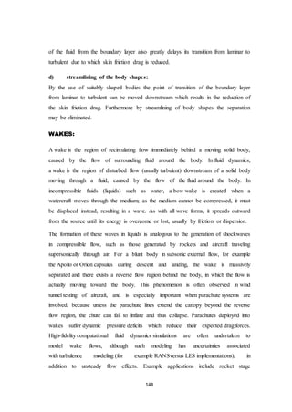 148
of the fluid from the boundary layer also greatly delays its transition from laminar to
turbulent due to which skin friction drag is reduced.
d) streamlining of the body shapes:
By the use of suitably shaped bodies the point of transition of the boundary layer
from laminar to turbulent can be moved downstream which results in the reduction of
the skin friction drag. Furthermore by streamlining of body shapes the separation
may be eliminated.
WAKES:
A wake is the region of recirculating flow immediately behind a moving solid body,
caused by the flow of surrounding fluid around the body. In fluid dynamics,
a wake is the region of disturbed flow (usually turbulent) downstream of a solid body
moving through a fluid, caused by the flow of the fluid around the body. In
incompressible fluids (liquids) such as water, a bow wake is created when a
watercraft moves through the medium; as the medium cannot be compressed, it must
be displaced instead, resulting in a wave. As with all wave forms, it spreads outward
from the source until its energy is overcome or lost, usually by friction or dispersion.
The formation of these waves in liquids is analogous to the generation of shockwaves
in compressible flow, such as those generated by rockets and aircraft traveling
supersonically through air. For a blunt body in subsonic external flow, for example
the Apollo or Orion capsules during descent and landing, the wake is massively
separated and there exists a reverse flow region behind the body, in which the flow is
actually moving toward the body. This phenomenon is often observed in wind
tunnel testing of aircraft, and is especially important when parachute systems are
involved, because unless the parachute lines extend the canopy beyond the reverse
flow region, the chute can fail to inflate and thus collapse. Parachutes deployed into
wakes suffer dynamic pressure deficits which reduce their expected drag forces.
High-fidelity computational fluid dynamics simulations are often undertaken to
model wake flows, although such modeling has uncertainties associated
with turbulence modeling (for example RANSversus LES implementations), in
addition to unsteady flow effects. Example applications include rocket stage
 