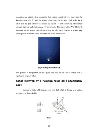 149
separation and aircraft store separation This pattern consists of two wake lines that
form the arms of a V, with the source of the wake at the point. Each wake line is
offset from the path of the wake source by around 17° and is made up with feathery
wavelets that are angled at roughly 53° to the path. The interior of the V is filled with
transverse curved waves, each of which is an arc of a circle centered at a point lying
on the path at a distance twice that of the arc to the wake source
Fig ;8 Wake pattern of a boat
This pattern is independent of the speed and size of the wake source over a
significant range of values.
FORCE EXERTED BY A FLOWING FLUID ON A STATIONARY
BODY
Consider a body held stationary in a real fluid, which is flowing at a uniform
velocity U as shown in Fig.
Fig.9
 