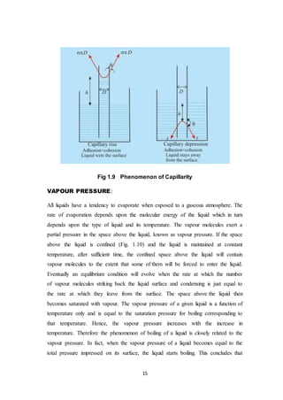 15
Fig 1.9 Phenomenon of Capillarity
VAPOUR PRESSURE:
All liquids have a tendency to evaporate when exposed to a gaseous atmosphere. The
rate of evaporation depends upon the molecular energy of the liquid which in turn
depends upon the type of liquid and its temperature. The vapour molecules exert a
partial pressure in the space above the liquid, known as vapour pressure. If the space
above the liquid is confined (Fig. 1.10) and the liquid is maintained at constant
temperature, after sufficient time, the confined space above the liquid will contain
vapour molecules to the extent that some of them will be forced to enter the liquid.
Eventually an equilibrium condition will evolve when the rate at which the number
of vapour molecules striking back the liquid surface and condensing is just equal to
the rate at which they leave from the surface. The space above the liquid then
becomes saturated with vapour. The vapour pressure of a given liquid is a function of
temperature only and is equal to the saturation pressure for boiling corresponding to
that temperature. Hence, the vapour pressure increases with the increase in
temperature. Therefore the phenomenon of boiling of a liquid is closely related to the
vapour pressure. In fact, when the vapour pressure of a liquid becomes equal to the
total pressure impressed on its surface, the liquid starts boiling. This concludes that
 