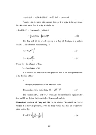 152
= -pdA sin + 0dA sin (90o-  ) = -pdA sin + 0dA cos
Negative sign is taken with pressure force as it is acting in the downward
direction while shear force is acting vertically up.
Total lift, FL = 0dA cos - pdAsin   
= 0cos dA - psin dA    ... (2)
The drag and lift for a body moving in a fluid of density, at a uniform
velocity U are calculated mathematically, as
FD =
2
D
U
C A
2

... (3)
FL =
2
L
U
C A
2

... (4)
Where CD = Co-efficient of drag,
CL = Co-efficient of lift,
A = Area of the body which is the projected area of the body perpendicular
to the direction of flow
or
= Largest projected area of the immersed body.
Then resultant force on the body, FR =
2 2
D LF F ... (5)
The equations (14.3) and (14.4) which give the mathematical expression for
drag and lift are derived by the method of dimensional analysis.
Dimensional Analysis of Drag and Lift. In the chapter Dimensional and Model
Analysis it is shown in problem12.6 that the force exerted by a fluid on a supersonic
plane is given by:
2 2
2
k
F L U ,
UL U
 
   
  
... (i)
 