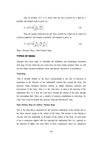 153
Also in problem 12.7, it is shown that the force exerted by a fluid on a
partially sub-merged body is given by :
2 2
2
Lg
F L U ,
UL U
 
    
... (ii)
Thus the general expression for the force exerted by a fluid (air or water) on
a body (completely sub-merged or partially sub-merged) is given as
2 2
2 2
Lg k
F L U ,
UL U U
 
   
  
... (6)
Drag = Pressure Drag + Skin Friction Drag
TYPES OF DRAG:
Attempts have been made to rationalize the definitions and terminology associated
with drag. On the whole the new terms have not been widely adopted. Here we will
use the widely accepted traditional terms and indicate alternatives in parentheses.
Total drag
This is formally defined as the force corresponding to the rate of decrease in
momentum in the direction of the undisturbed external flow around the body, this
decrease being calculated between stations at infinite distances upstream and
downstream of the body. Thus it is the total force or drag in the direction of the
undisturbed flow. It is also the total force resisting the motion of the body through
the surrounding fluid. There are a number of separate contributions to total drag. As
a first step it may be divided into pressure drag and skin-friction drag.
Skin- friction drag (or surface- friction drag)
This is the drag that is generated by the resolved components of the traction due to
the shear stresses acting on the surface of the body. This traction is due directly to
viscosity and acts tangentially at all points on the surface of the body. At each point
it has a component aligned with but opposing the undisturbed flow (i.e. opposite to
the direction of flight). The total effect of these components, taken (i.e. integrated)
 