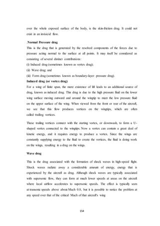 154
over the whole exposed surface of the body, is the skin-friction drag. It could not
exist in an invisicid flow.
.Normal Pressure drag
This is the drag that is generated by the resolved components of the forces due to
pressure acting normal to the surface at all points. It may itself be considered as
consisting of several distinct contributions:
(i) Induced drag (sometimes known as vortex drag);
(ii) Wave drag; and
(iii) Form drag (sometimes known as boundary-layer pressure drag).
Induced drag (or vortex drag)
For a wing of finite span, the mere existence of lift leads to an additional source of
drag, known as induced drag. This drag is due to the high pressure fluid on the lower
wing surface moving outward and around the wingtip to meet the low pressure fluid
on the upper surface of the wing. When viewed from the front or rear of the aircraft,
we see that this flow produces vortices on the wingtips, which are often
called trailing vortices.
These trailing vortices connect with the starting vortex, or downwash, to form a U-
shaped vortex connected to the wingtips. Now a vortex can contain a great deal of
kinetic energy, and it requires energy to produce a vortex. Since the wings are
constantly supplying energy to the fluid to create the vortices, the fluid is doing work
on the wings, resulting in a drag on the wings.
Wave drag
This is the drag associated with the formation of shock waves in high-speed flight.
Shock waves radiate away a considerable amount of energy, energy that is
experienced by the aircraft as drag. Although shock waves are typically associated
with supersonic flow, they can form at much lower speeds at areas on the aircraft
where local airflow accelerates to supersonic speeds. The effect is typically seen
at transonic speeds above about Mach 0.8, but it is possible to notice the problem at
any speed over that of the critical Mach of that aircraft's wing
 