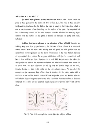 156
DRAG ON A FLAT PLATE
(a) Plate held parallel to the direction of flow of fluid. When a thin flat
plate is held parallel to the action of flow of fluid (i.e., the plate is held at zero
incidence) the total drag by the fluid on the plate is equal to the friction drag which is
due to the formation of the boundary on the surface of the plate. The magnitude of
the friction drag exerted on the plate however depends whether the boundary layer
formed over the surface of the plate is laminar or turbulent or partly and partly
turbulent.
(b)Plate held perpendicular to the direction of flow of fluid. Consider an
infinitely long plate held perpendicular to the direction of flow of fluid in a stream of
infinite extent. For an ideal fluid flowing past the plate the flow pattern will be
symmetrical on the upstream and the down stream sides of the plate further, because
of symmetrical flow pattern the pressure distribution will also be symmetrical and
hence there will be no drag. However, for a real fluid flowing past a flat plate the
flow pattern as well as the pressure distribution are markedly different form those for
an ideal fluid. The flow separates at the top and the bottom edges of the plate,
thereby forming a fairly wide wake on the downstream side... As expected the
pressure on the upstream face of the plate is positive for the entire width, with a
maximum at the middle section along which the stagnation points are located. On the
downstream face of the plate in the wake zone a constant pressure drop takes place as
indicated by a more or less constant negative pressure over the entire width of the
plate.
Fig: 12 Plate held perpendicular to the direction of flow of fluid
 