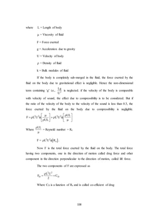 158
where L = Length of body
 = Viscosity of fluid
F = Force exerted
g = Acceleration due to gravity
U = Velocity of body
 = Density of fluid
k = Bulk modules of fluid
If the body is completely sub-merged in the fluid, the force exerted by the
fluid on the body due to gravitational effect is negligible. Hence the non-dimensional
term containing ‘g’ i.e., 2
Lg
U
is neglected. if the velocity of the body is comparable
with velocity of sound, the effect due to compressibility is to be considered. But if
the ratio of the velocity of the body to the velocity of the sound is less than 0.3, the
force exerted by the fluid on the body due to compressibility is negligible.
2 2 2 2 UL
F L U L U
UL
    
            
Where
UL

= Reynold number = Re
F =  2 2
eL U R  .
Now F is the total force exerted by the fluid on the body. The total force
having two components, one in the direction of motion called drag force and other
component in the direction perpendicular to the direction of motion, called lift force.
The two components of F are expressed as
2 2
D D
L U
F C
2

 
Where CD is a function of Re and is called co-efficient of drag
 