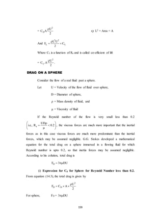 159
=
2
D
U
C A
2

Q L2 = Area = A
And
2 2
L L
L U
F C
2

 
Where CL is a function of Re and is called co-efficient of lift
=
2
L
U
C .A
2

.
DRAG ON A SPHERE
Consider the flow of a real fluid past a sphere.
Let U = Velocity of the flow of fluid over sphere,
D = Diameter of sphere,
 = Mass density of fluid, and
 = Viscosity of fluid
If the Reynold number of the flow is very small less than 0.2
e
UD
i.e., R 0.2
 
  
 
, the viscous forces are much more important that the inertial
forces as in this case viscous forces are much more predominate than the inertial
forces, which may be assumed negligible. G.G. Stokes developed a mathematical
equation for the total drag on a sphere immersed in a flowing fluid for which
Reynold number is upto 0.2, so that inertia forces may be assumed negligible.
According to his colution, total drag is
DF 3 DU 
(i) Expression for Cd for Sphere for Reynold Number less than 0.2.
From equation (14.3), the total drag is given by
2
D D
U
F C A
2

  
For sphere, FD = 3 DU
 