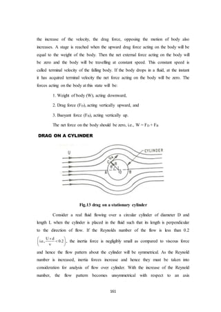 161
the increase of the velocity, the drag force, opposing the motion of body also
increases. A stage is reached when the upward drag force acting on the body will be
equal to the weight of the body. Then the net external force acting on the body will
be zero and the body will be travelling at constant speed. This constant speed is
called terminal velocity of the falling body. If the body drops in a fluid, at the instant
it has acquired terminal velocity the net force acting on the body will be zero. The
forces acting on the body at this state will be:
1. Weight of body (W), acting downward,
2. Drag force (FD), acting vertically upward, and
3. Buoyant force (FB), acting vertically up.
The net force on the body should be zero, i.e., W = FD + FB
DRAG ON A CYLINDER
Fig.13 drag on a stationary cylinder
Consider a real fluid flowing over a circular cylinder of diameter D and
length L when the cylinder is placed in the fluid such that its length is perpendicular
to the direction of flow. If the Reynolds number of the flow is less than 0.2
U d
i.e., 0.2
 
 
 
, the inertia force is negligibly small as compared to viscous force
and hence the flow pattern about the cylinder will be symmetrical. As the Reynold
number is increased, inertia forces increase and hence they must be taken into
consideration for analysis of flow over cylinder. With the increase of the Reynold
number, the flow pattern becomes unsymmetrical with respect to an axis
 